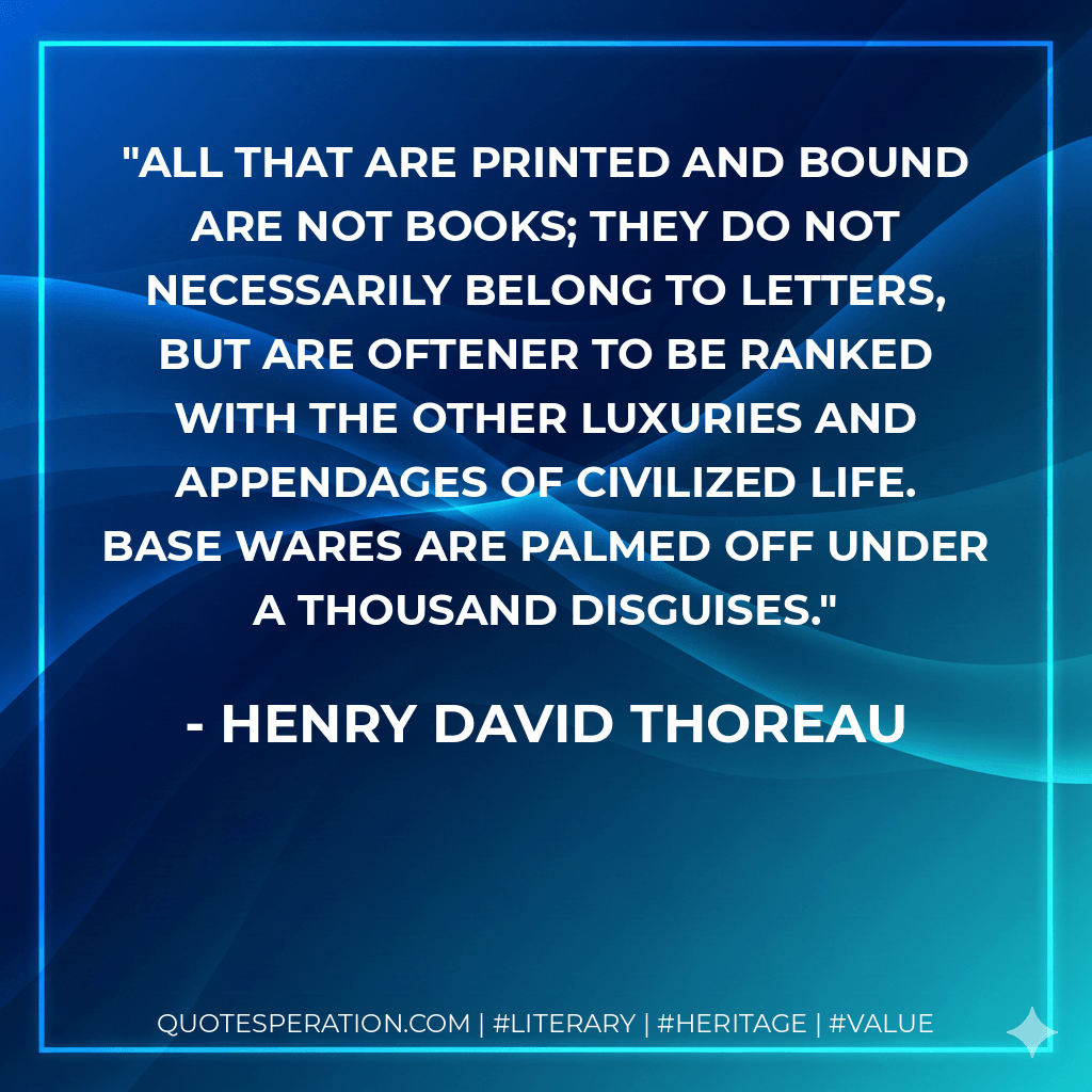 All that are printed and bound are not books; they do not necessarily belong to letters, but are oftener to be ranked with the other luxuries and appendages of civilized life. Base wares are palmed off under a thousand disguises. - Henry David Thoreau