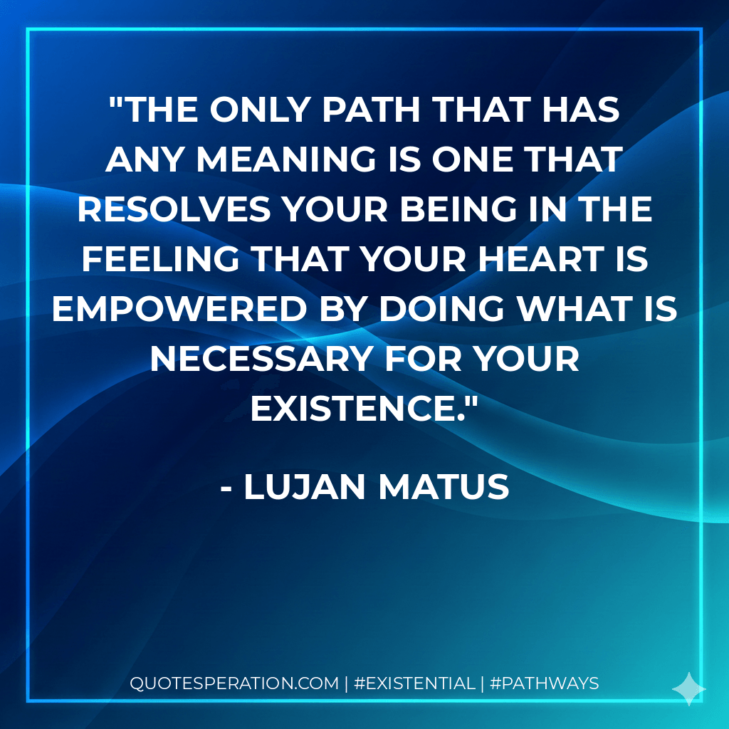 The only path that has any meaning is one that resolves your being in the feeling that your heart is empowered by doing what is necessary for your existence. - Lujan Matus
