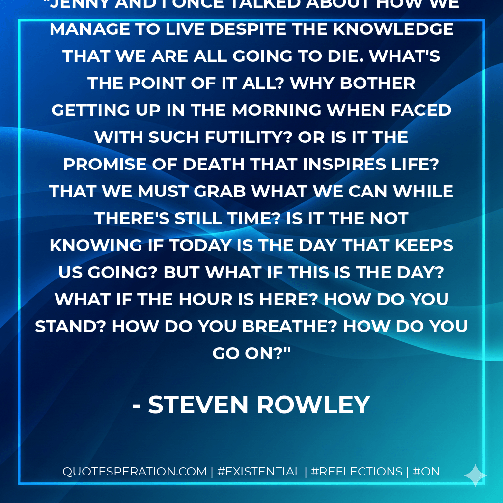Jenny and I once talked about how we manage to live despite the knowledge that we are all going to die. What's the point of it all? Why bother getting up in the morning when faced with such futility? Or is it the promise of death that inspires life? That we must grab what we can while there's still time? Is it the not knowing if today is the day that keeps us going? But what if this is the day? What if the hour is here? How do you stand? How do you breathe? How do you go on? - Steven Rowley