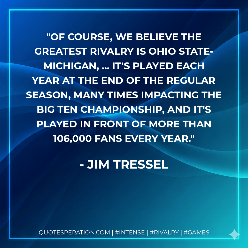 Of course, we believe the greatest rivalry is Ohio State-Michigan, ... It's played each year at the end of the regular season, many times impacting the Big Ten championship, and it's played in front of more than 106,000 fans every year. - Jim Tressel