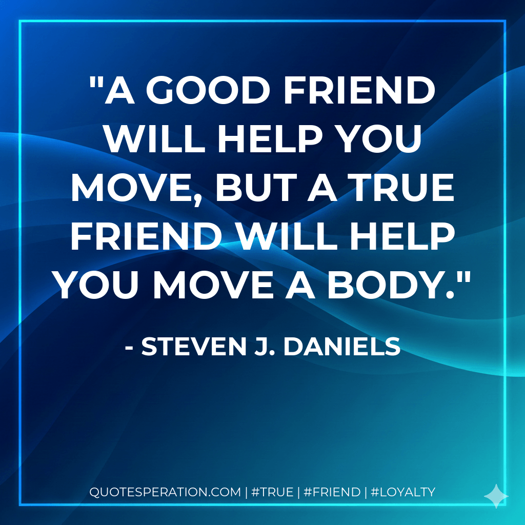 A good friend will help you move, but a true friend will help you move a body. - Steven J. Daniels