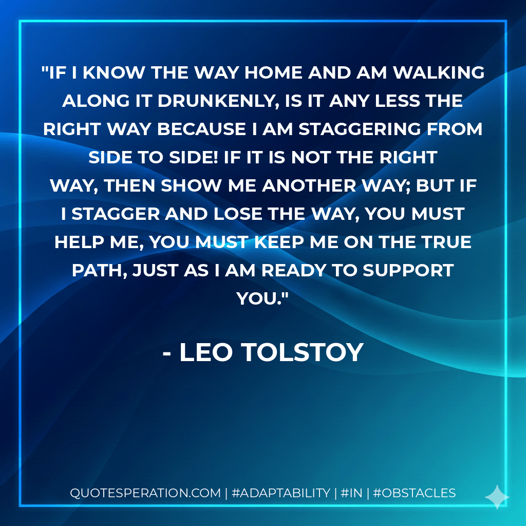 If I know the way home and am walking along it drunkenly, is it any less the right way because I am staggering from side to side! If it is not the right way, then show me another way; but if I stagger and lose the way, you must help me, you must keep me on the true path, just as I am ready to support you. - Leo Tolstoy