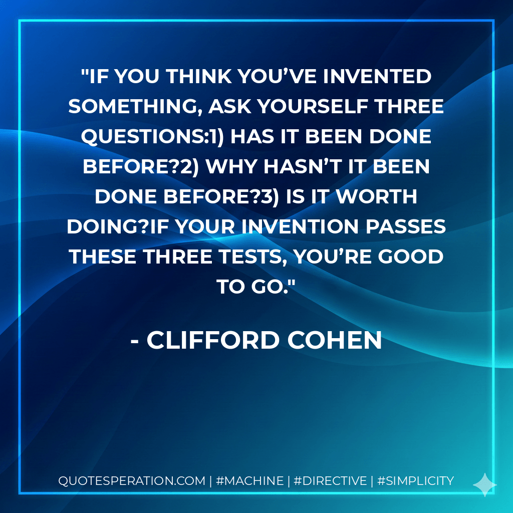 If you think you’ve invented something, ask yourself three questions:1) Has it been done before?2) Why hasn’t it been done before?3) Is it worth doing?If your invention passes these three tests, you’re good to go. - Clifford Cohen