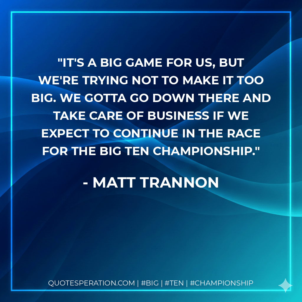 It's a big game for us, but we're trying not to make it too big. We gotta go down there and take care of business if we expect to continue in the race for the Big Ten championship. - Matt Trannon