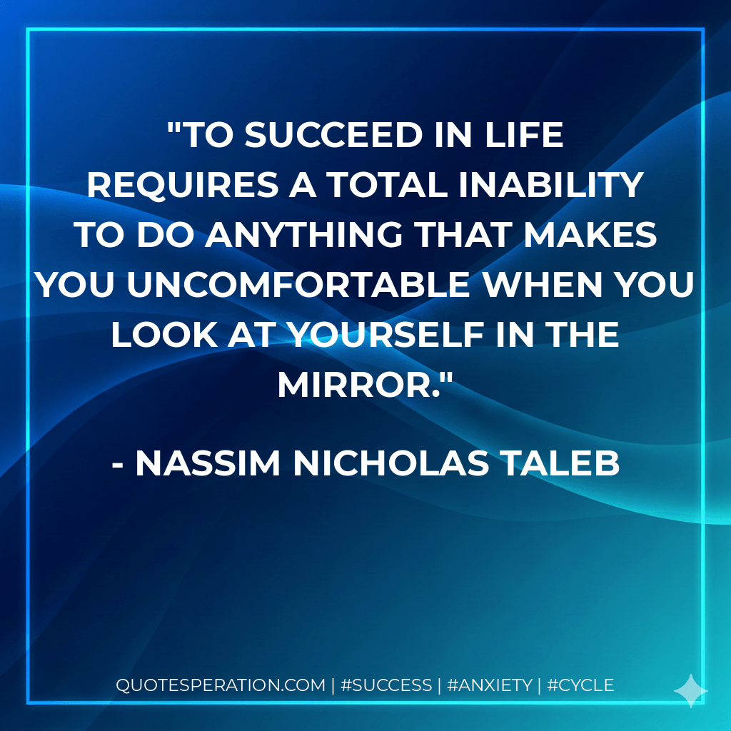 To succeed in life requires a total inability to do anything that makes you uncomfortable when you look at yourself in the mirror. - Nassim Nicholas Taleb