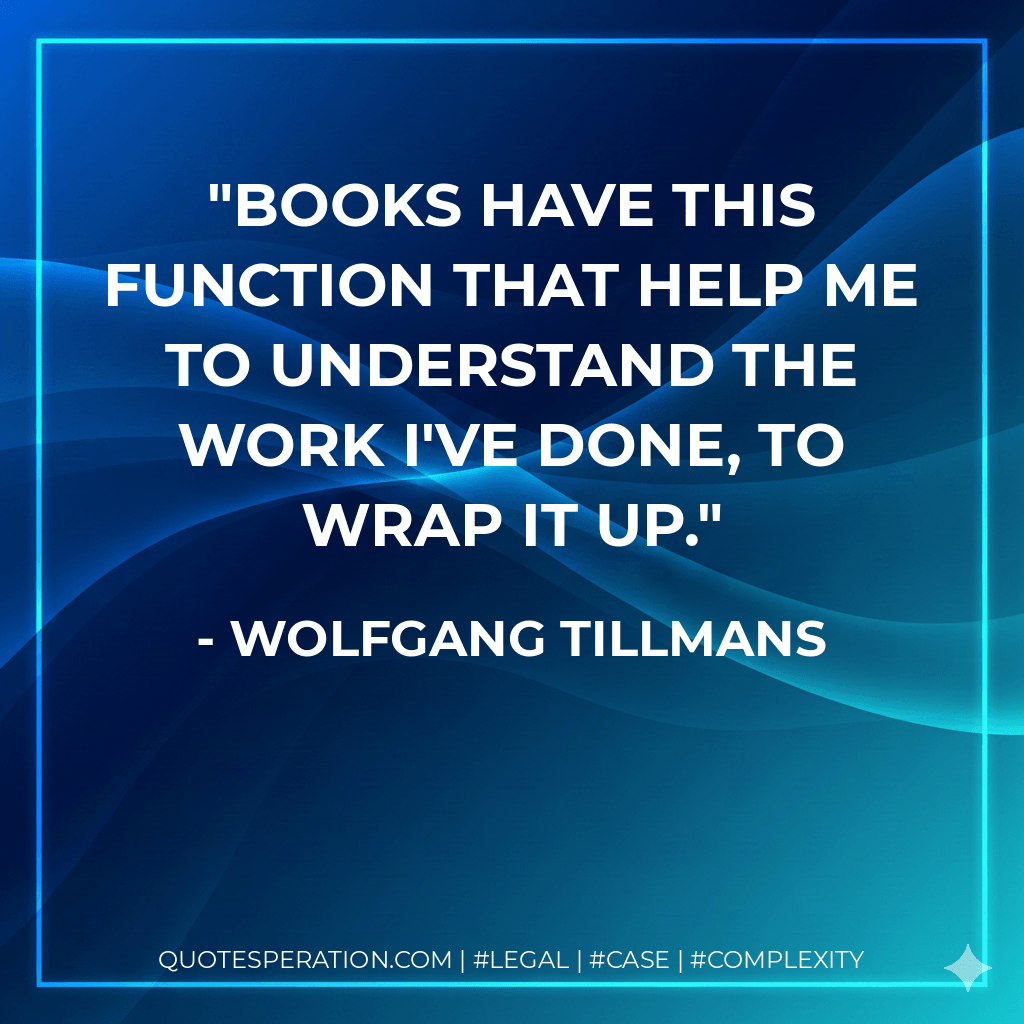 Books have this function that help me to understand the work I've done, to wrap it up. - Wolfgang Tillmans