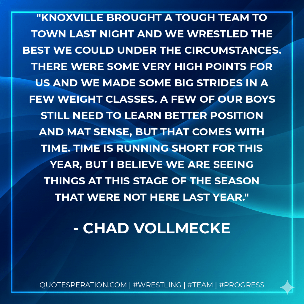Knoxville brought a tough team to town last night and we wrestled the best we could under the circumstances. There were some very high points for us and we made some big strides in a few weight classes. A few of our boys still need to learn better position and mat sense, but that comes with time. Time is running short for this year, but I believe we are seeing things at this stage of the season that were not here last year. - Chad Vollmecke