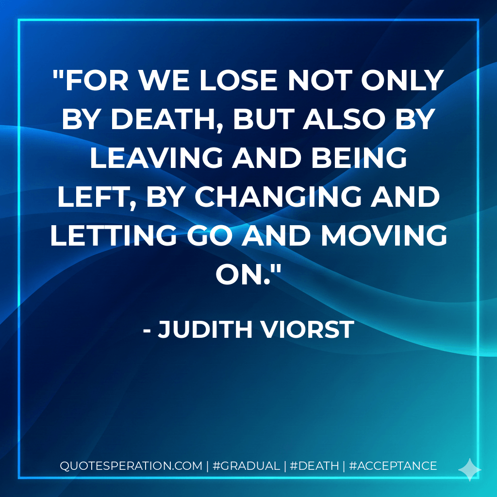 For we lose not only by death, but also by leaving and being left, by changing and letting go and moving on. - Judith Viorst