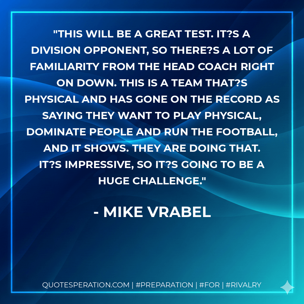 This will be a great test. It?s a division opponent, so there?s a lot of familiarity from the head coach right on down. This is a team that?s physical and has gone on the record as saying they want to play physical, dominate people and run the football, and it shows. They are doing that. It?s impressive, so it?s going to be a huge challenge. - Mike Vrabel
