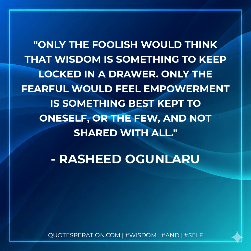 Only the foolish would think that wisdom is something to keep locked in a drawer. Only the fearful would feel empowerment is something best kept to oneself, or the few, and not shared with all. - Rasheed Ogunlaru