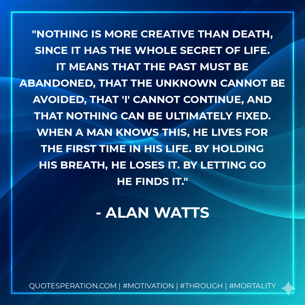 Nothing is more creative than death, since it has the whole secret of life. It means that the past must be abandoned, that the unknown cannot be avoided, that 'I' cannot continue, and that nothing can be ultimately fixed. When a man knows this, he lives for the first time in his life. By holding his breath, he loses it. By letting go he finds it. - Alan Watts