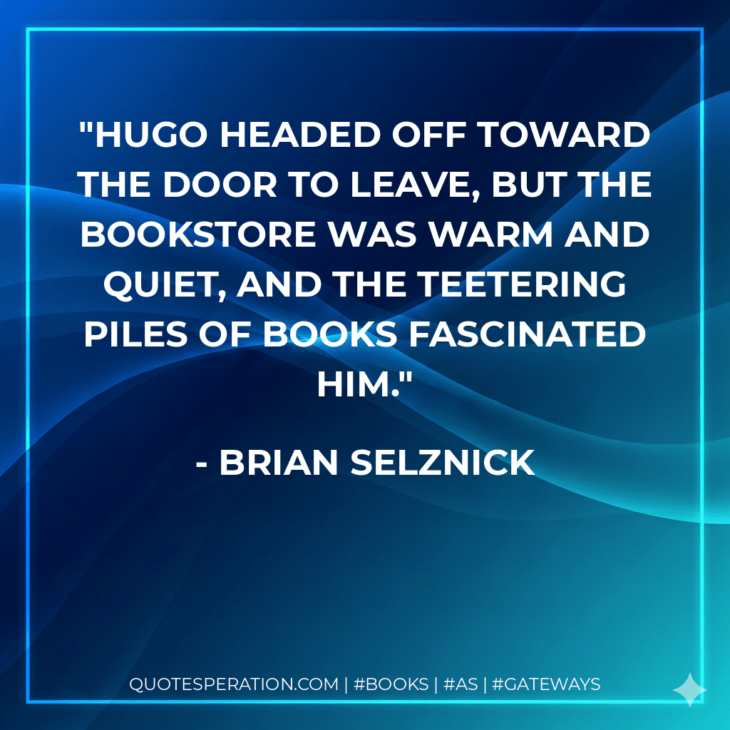 Hugo headed off toward the door to leave, but the bookstore was warm and quiet, and the teetering piles of books fascinated him. - Brian Selznick