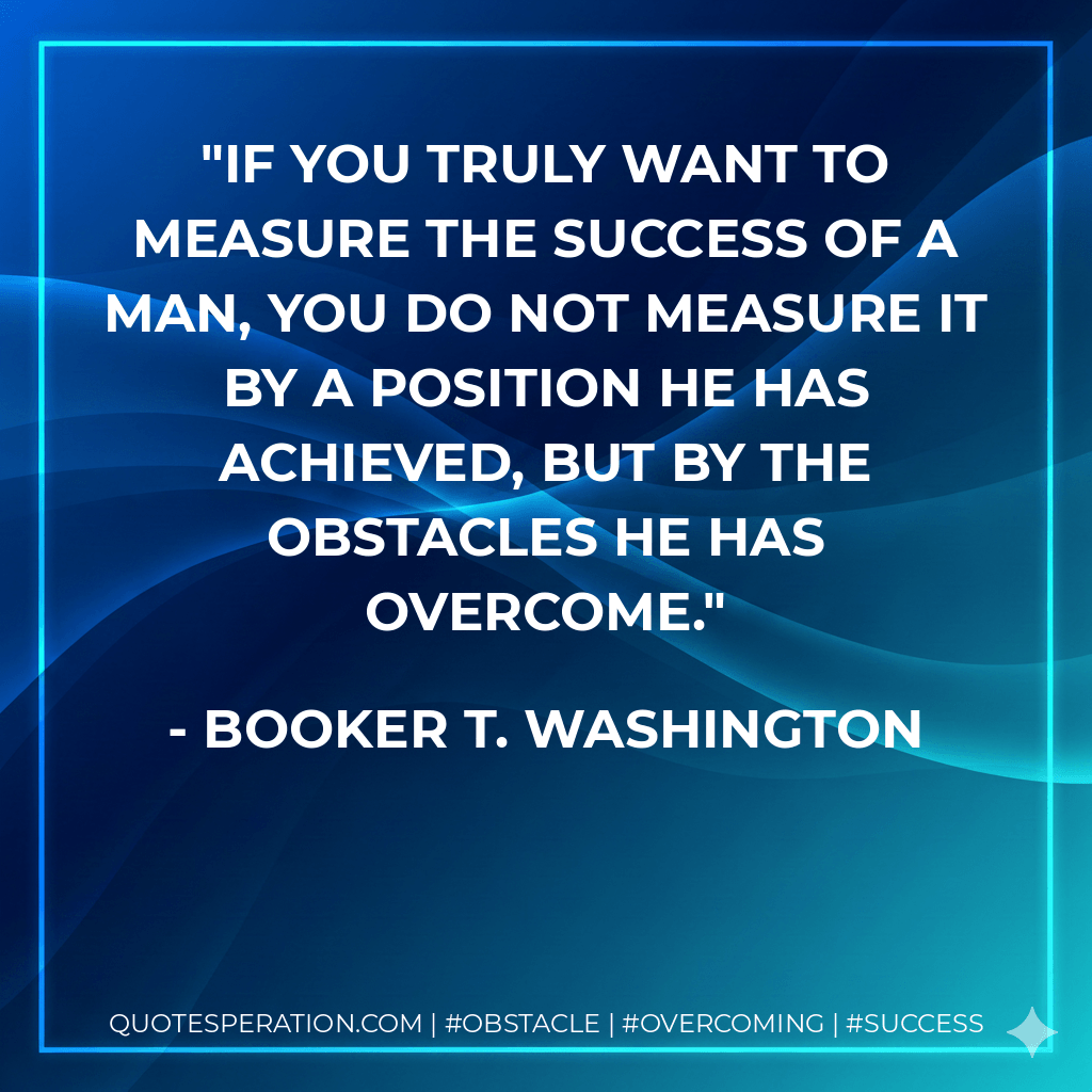 If you truly want to measure the success of a man, you do not measure it by a position he has achieved, but by the obstacles he has overcome. - Booker T. Washington