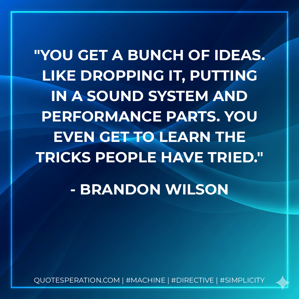 You get a bunch of ideas. Like dropping it, putting in a sound system and performance parts. You even get to learn the tricks people have tried. - Brandon Wilson