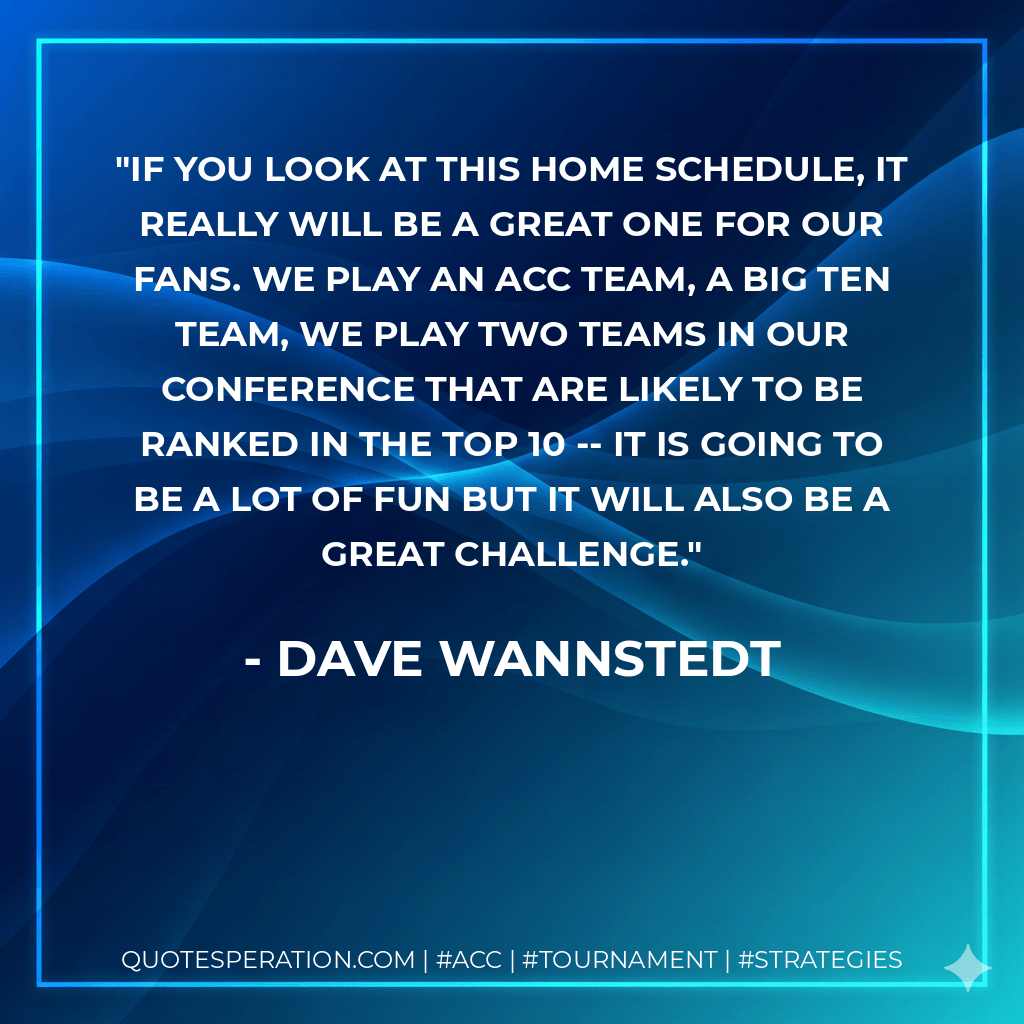 If you look at this home schedule, it really will be a great one for our fans. We play an ACC team, a Big Ten team, we play two teams in our conference that are likely to be ranked in the top 10 -- it is going to be a lot of fun but it will also be a great challenge. - Dave Wannstedt