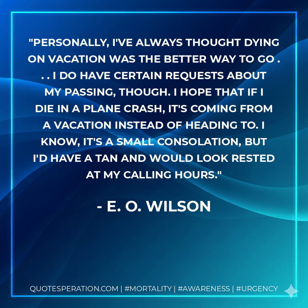 Personally, I've always thought dying on vacation was the better way to go . . . I do have certain requests about my passing, though. I hope that if I die in a plane crash, it's coming FROM a vacation instead of heading TO. I know, it's a small consolation, but I'd have a tan and would look rested at my calling hours. - E. O. Wilson