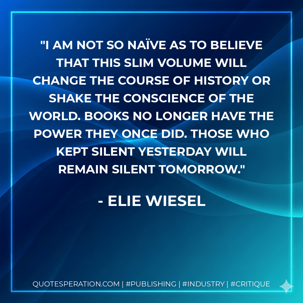 I am not so naïve as to believe that this slim volume will change the course of history or shake the conscience of the world. Books no longer have the power they once did. Those who kept silent yesterday will remain silent tomorrow. - Elie Wiesel