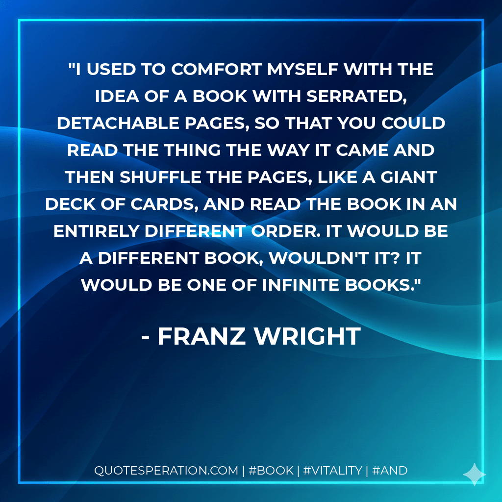 I used to comfort myself with the idea of a book with serrated, detachable pages, so that you could read the thing the way it came and then shuffle the pages, like a giant deck of cards, and read the book in an entirely different order. It would be a different book, wouldn't it? It would be one of infinite books. - Franz Wright