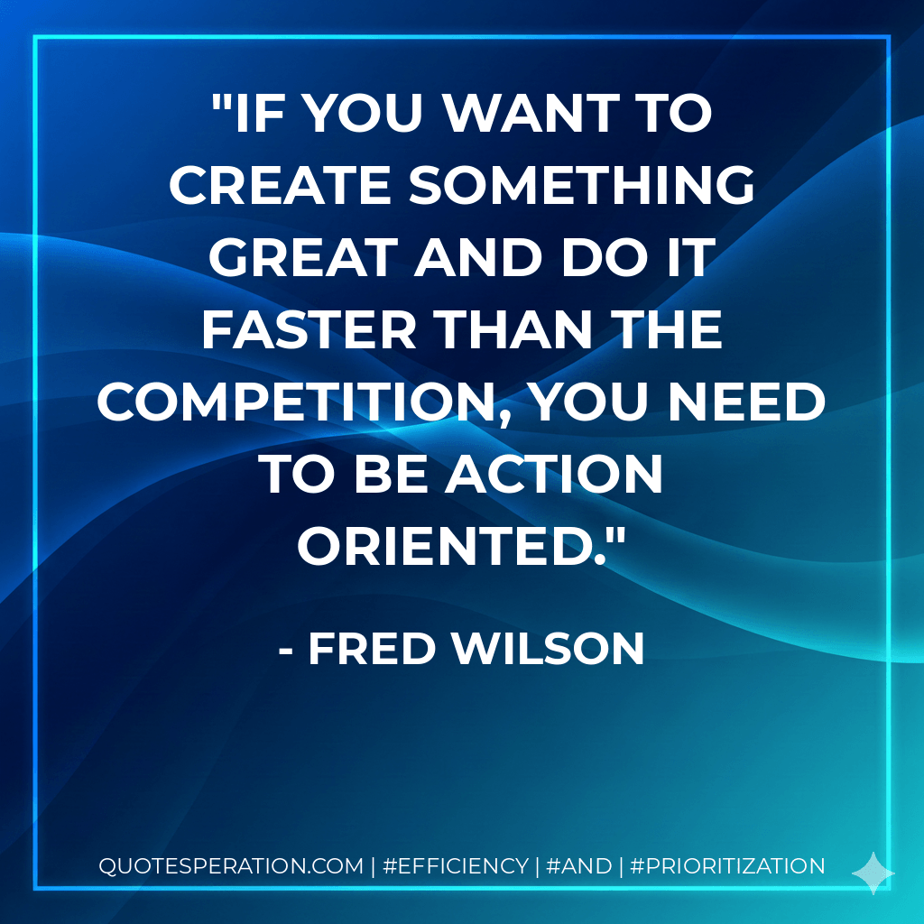 If you want to create something great and do it faster than the competition, you need to be action oriented. - Fred Wilson