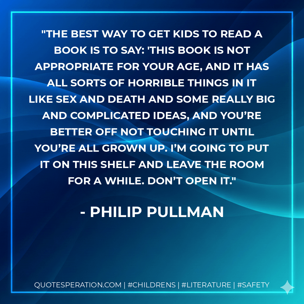 The best way to get kids to read a book is to say: 'This book is not appropriate for your age, and it has all sorts of horrible things in it like sex and death and some really big and complicated ideas, and you’re better off not touching it until you’re all grown up. I’m going to put it on this shelf and leave the room for a while. Don’t open it. - philip pullman