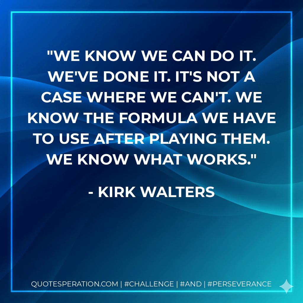 We know we can do it. We've done it. It's not a case where we can't. We know the formula we have to use after playing them. We know what works. - Kirk Walters