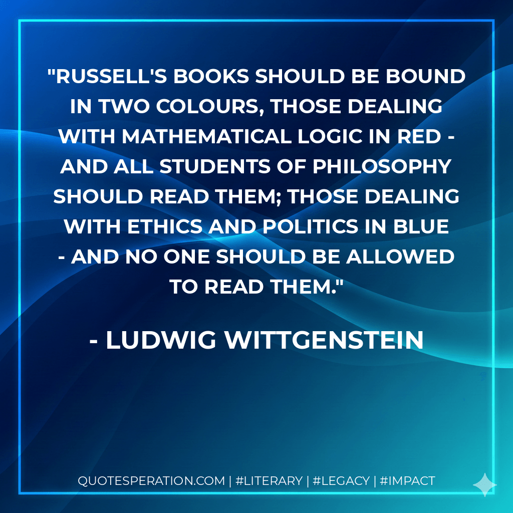 Russell's books should be bound in two colours, those dealing with mathematical logic in red - and all students of philosophy should read them; those dealing with ethics and politics in blue - and no one should be allowed to read them. - Ludwig Wittgenstein