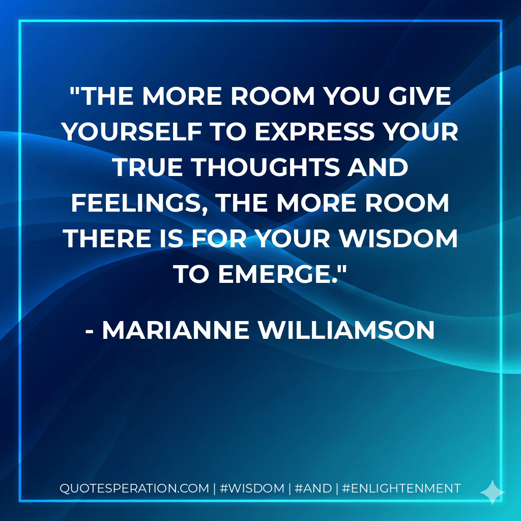 The more room you give yourself to express your true thoughts and feelings, the more room there is for your wisdom to emerge. - Marianne Williamson