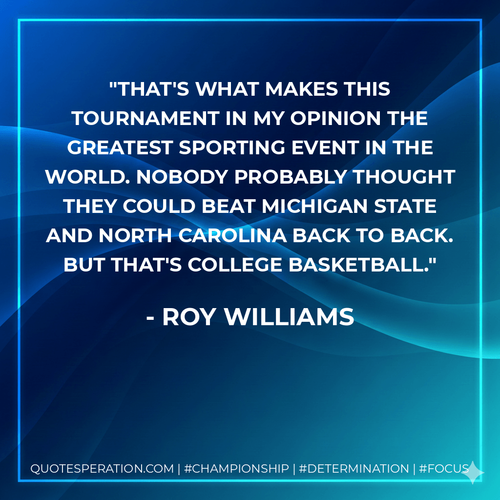 That's what makes this tournament in my opinion the greatest sporting event in the world. Nobody probably thought they could beat Michigan State and North Carolina back to back. But that's college basketball. - Roy Williams