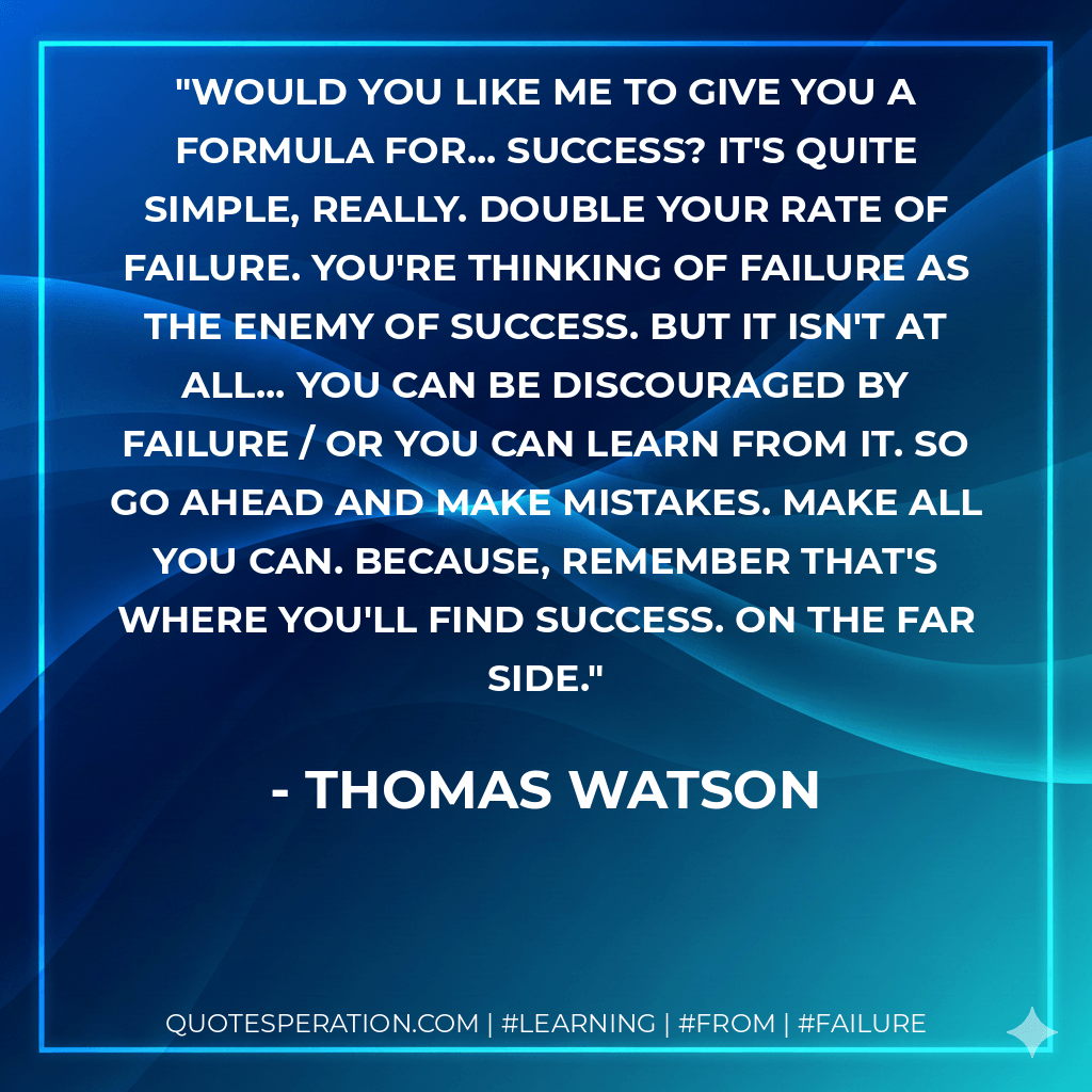 Would you like me to give you a formula for... success? It's quite simple, really. Double your rate of failure. You're thinking of failure as the enemy of success. But it isn't at all... you can be discouraged by failure / or you can learn from it. So go ahead and make mistakes. Make all you can. Because, remember that's where you'll find success. On the far side. - Thomas Watson