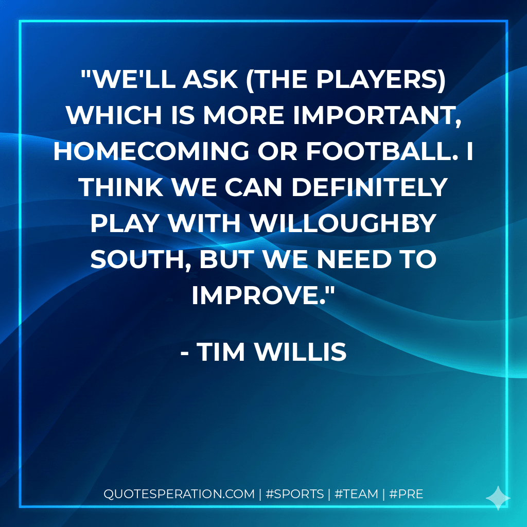 We'll ask (the players) which is more important, homecoming or football. I think we can definitely play with Willoughby South, but we need to improve. - Tim Willis