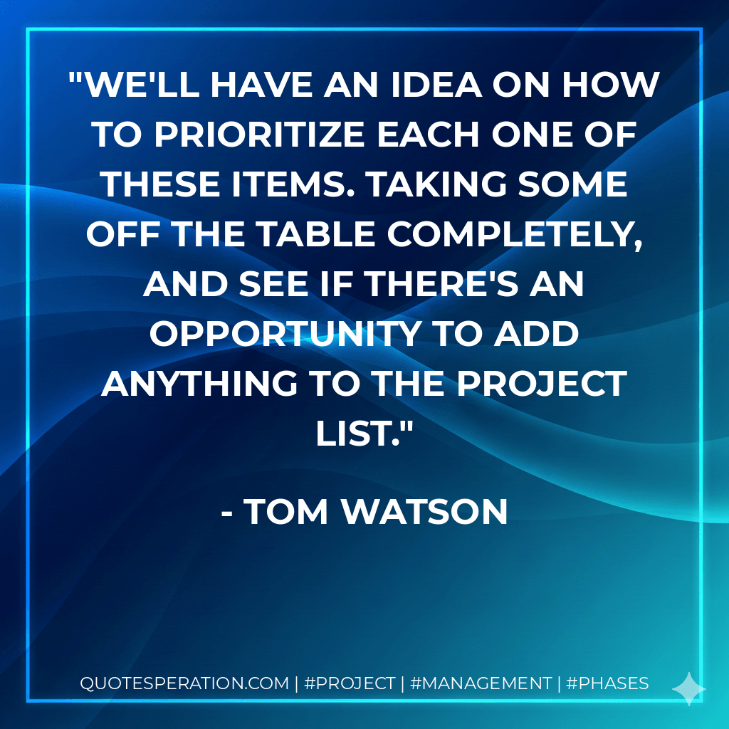 We'll have an idea on how to prioritize each one of these items. Taking some off the table completely, and see if there's an opportunity to add anything to the project list. - Tom Watson