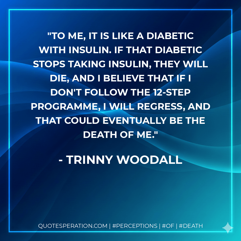 To me, it is like a diabetic with insulin. If that diabetic stops taking insulin, they will die, and I believe that if I don't follow the 12-step programme, I will regress, and that could eventually be the death of me. - Trinny Woodall