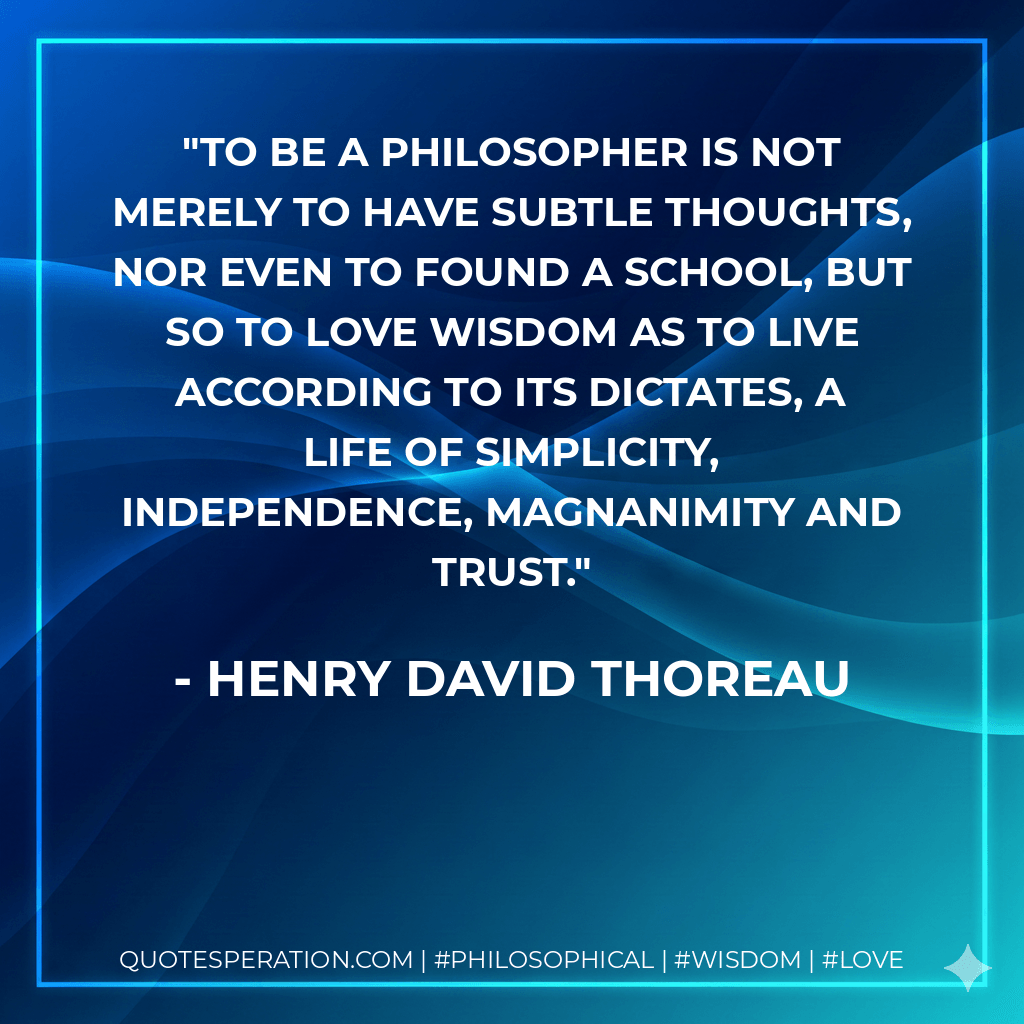 To be a philosopher is not merely to have subtle thoughts, nor even to found a school, but so to love wisdom as to live according to its dictates, a life of simplicity, independence, magnanimity and trust. - Henry David Thoreau