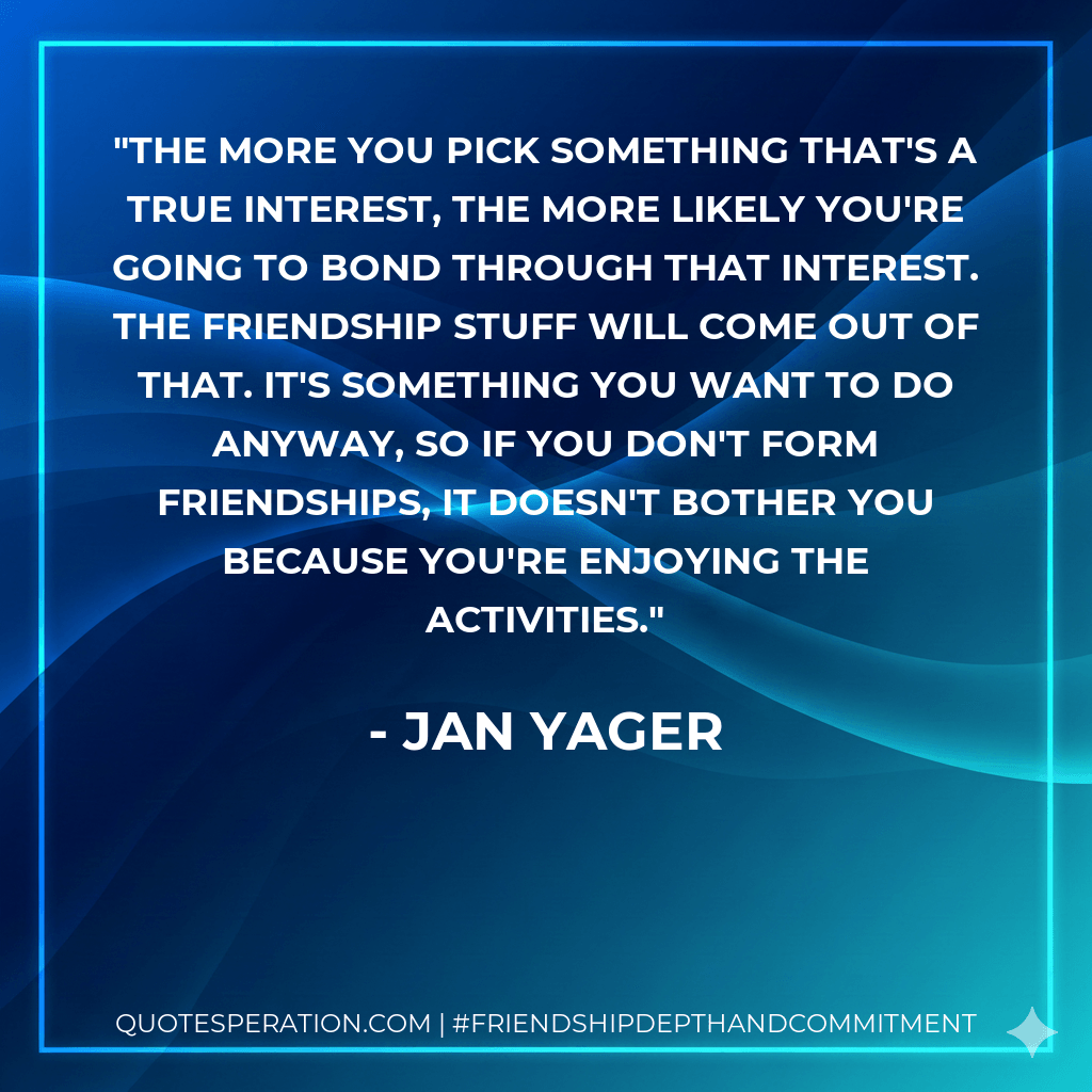The more you pick something that's a true interest, the more likely you're going to bond through that interest. The friendship stuff will come out of that. It's something you want to do anyway, so if you don't form friendships, it doesn't bother you because you're enjoying the activities.