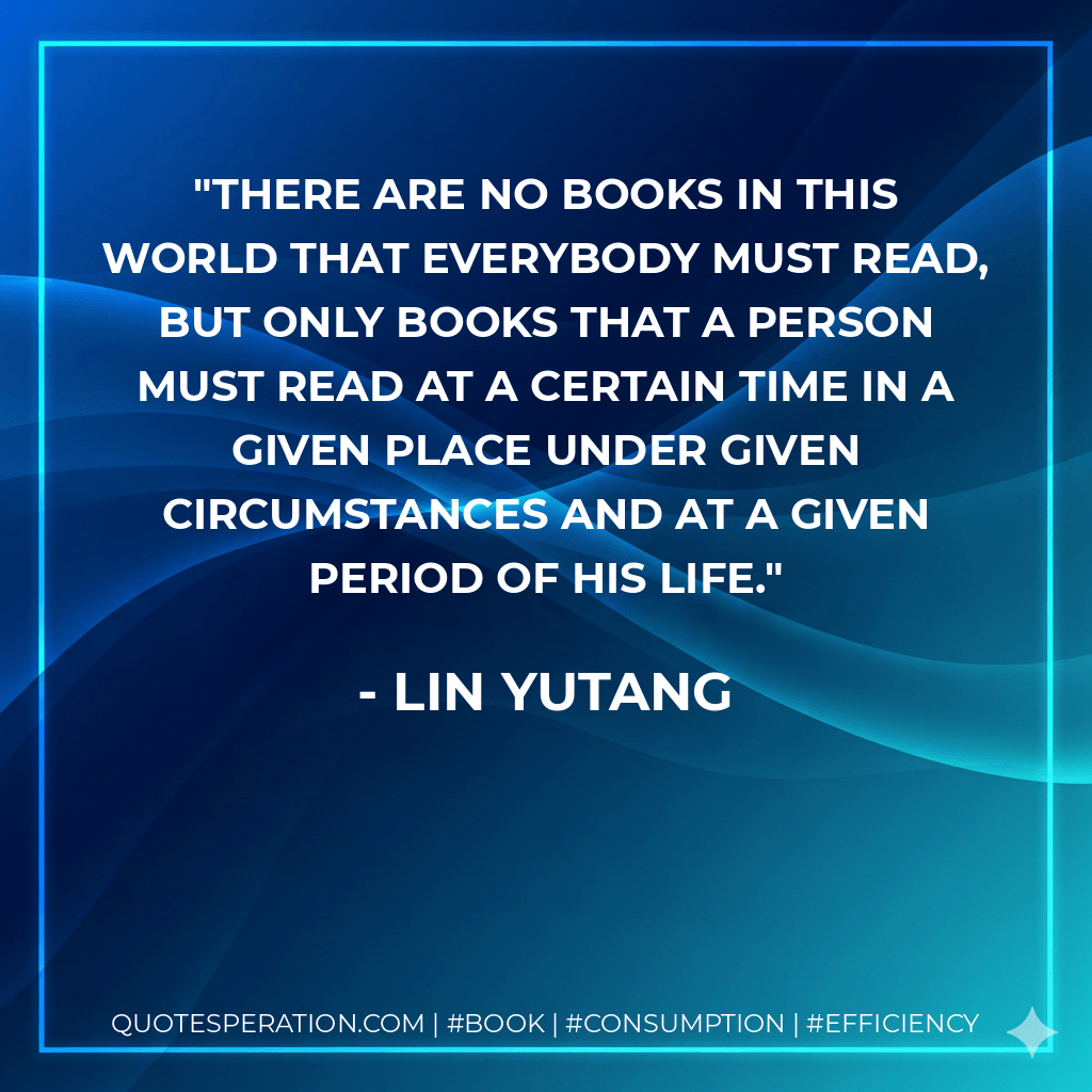 There are no books in this world that everybody must read, but only books that a person must read at a certain time in a given place under given circumstances and at a given period of his life. - Lin Yutang