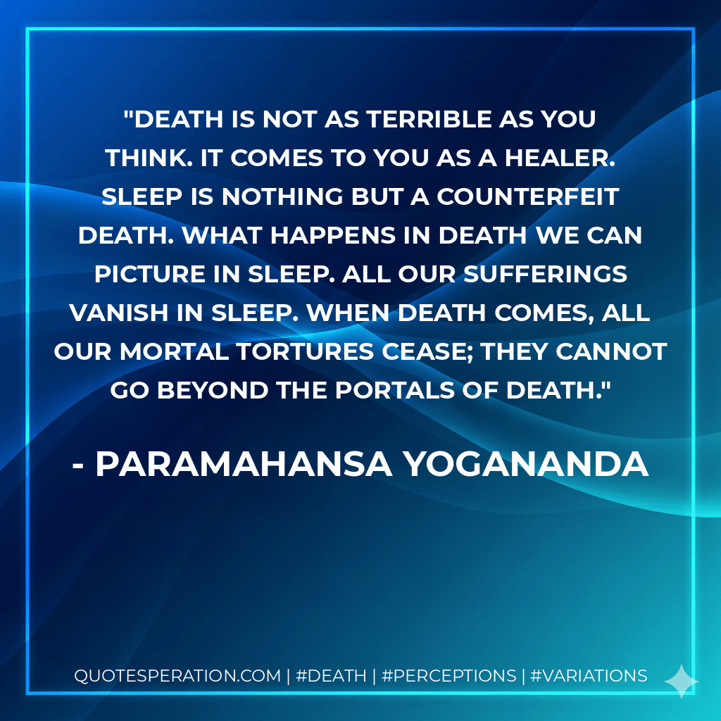 Death is not as terrible as you think. It comes to you as a healer. Sleep is nothing but a counterfeit death. What happens in death we can picture in sleep. All our sufferings vanish in sleep. When death comes, all our mortal tortures cease; they cannot go beyond the portals of death. - Paramahansa Yogananda