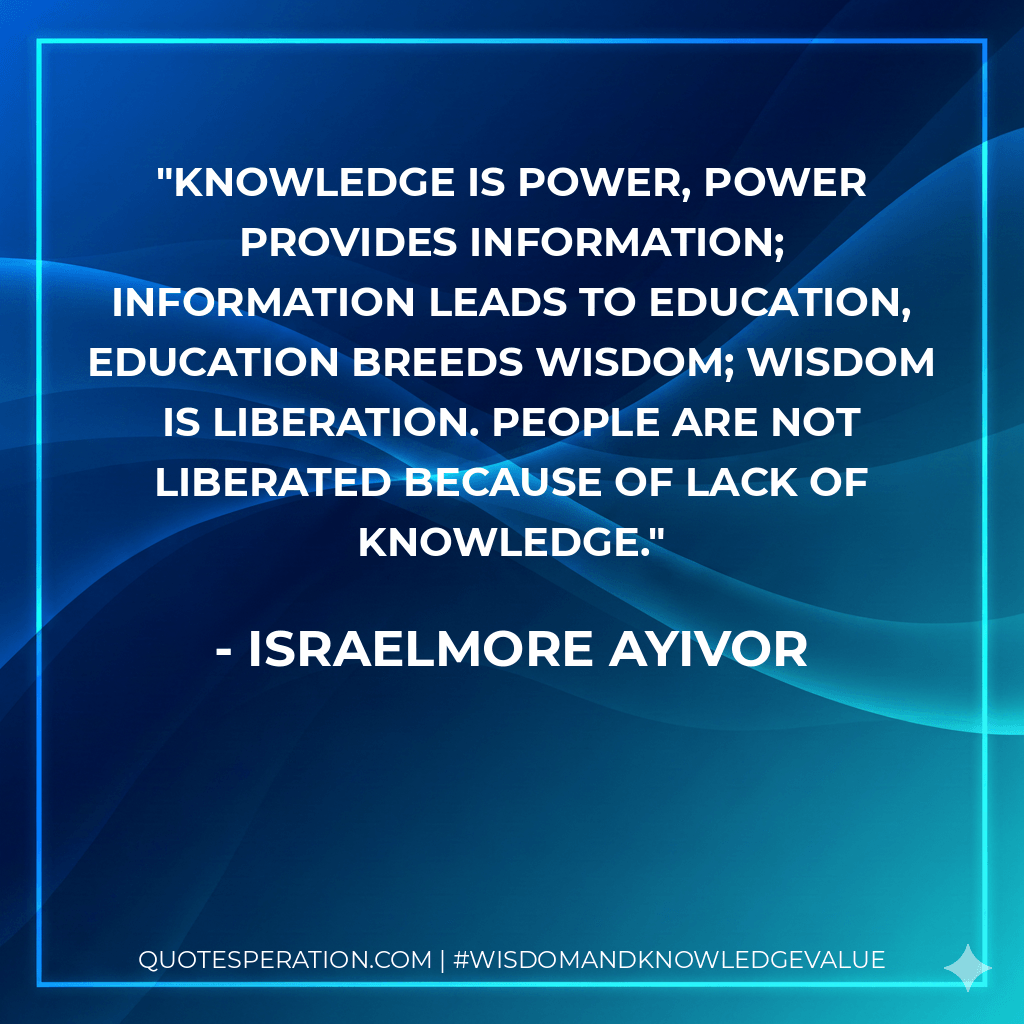 Knowledge is Power, Power provides Information; Information leads to Education, Education breeds Wisdom; Wisdom is Liberation. People are not liberated because of lack of knowledge. - Israelmore Ayivor
