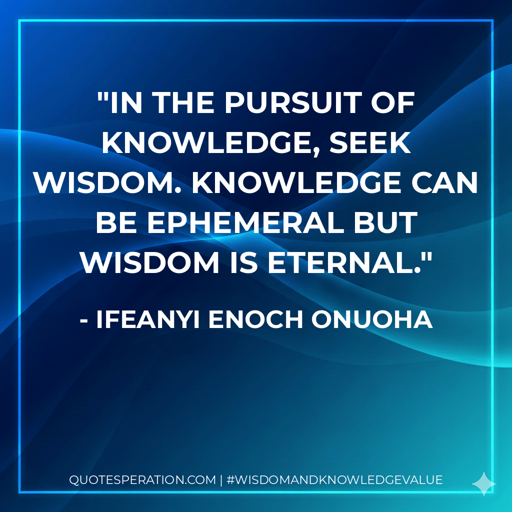 In the pursuit of knowledge, seek wisdom. Knowledge can be ephemeral but wisdom is eternal. - Ifeanyi Enoch Onuoha