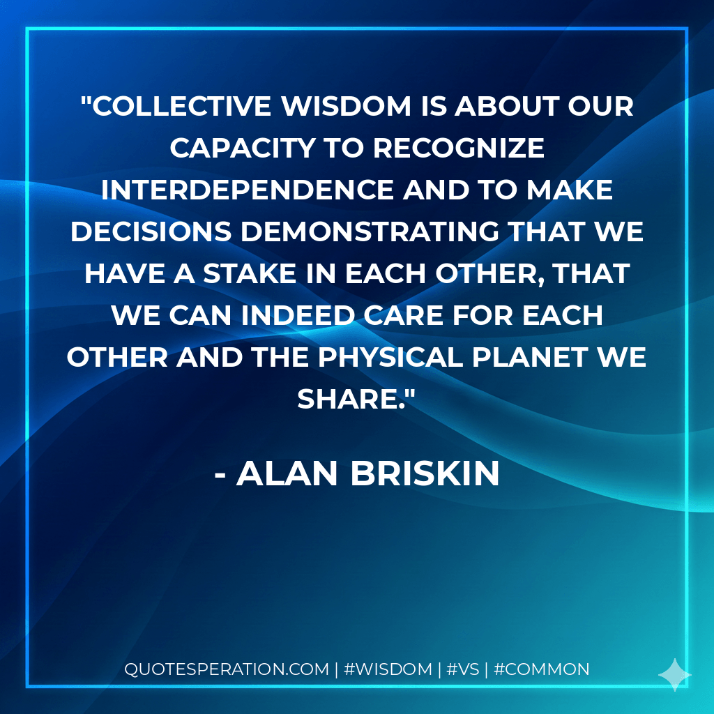 Collective wisdom is about our capacity to recognize interdependence and to make decisions demonstrating that we have a stake in each other, that we can indeed care for each other and the physical planet we share. - Alan Briskin