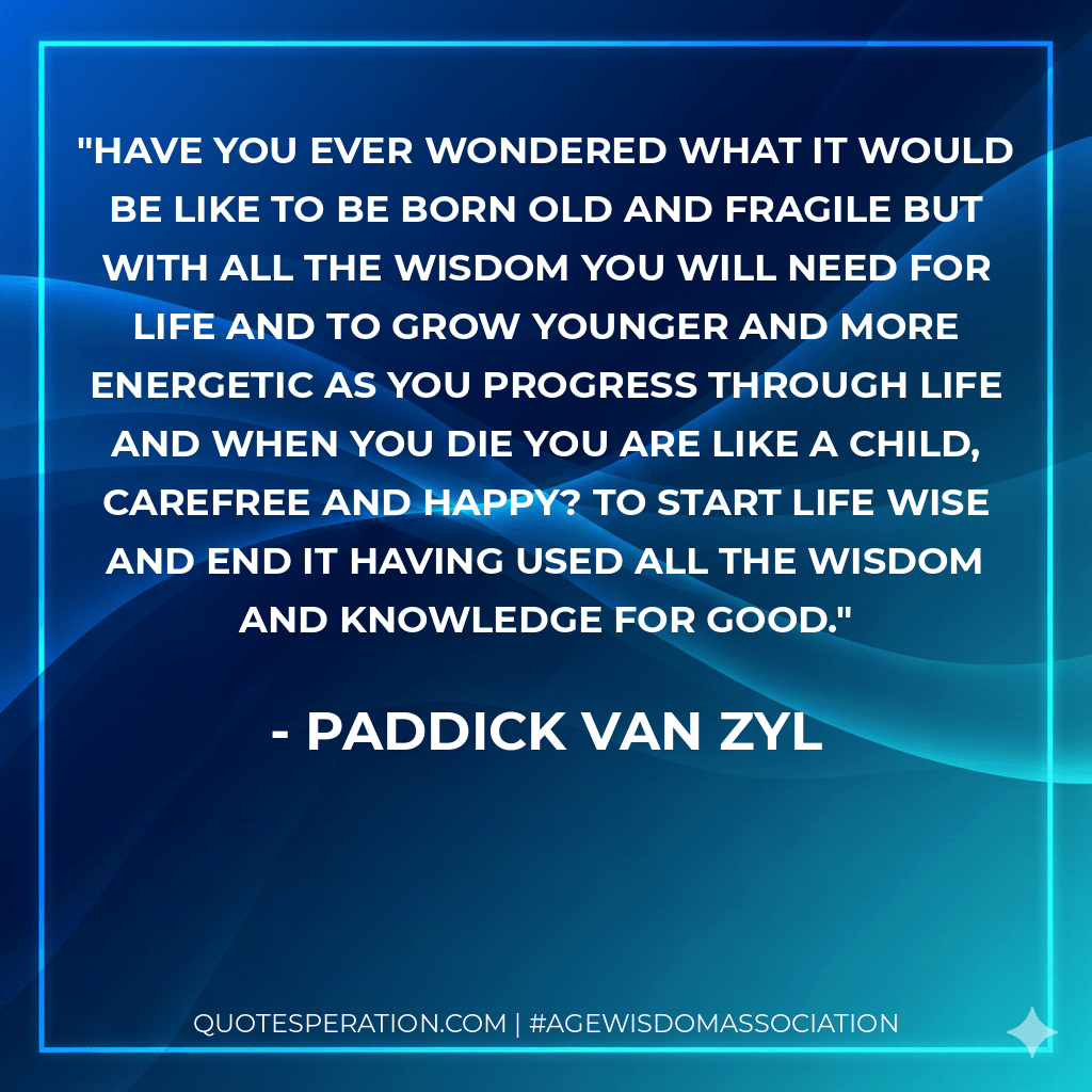 Have you ever wondered what it would be like to be born old and fragile but with all the wisdom you will need for life and to grow younger and more energetic as you progress through life and when you die you are like a child, carefree and happy? To start life wise and end it having used all the wisdom and knowledge for good. - Paddick Van Zyl
