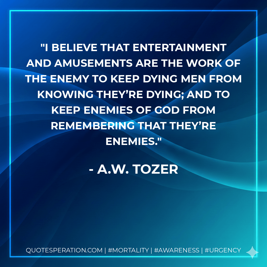 I believe that entertainment and amusements are the work of the Enemy to keep dying men from knowing they’re dying; and to keep enemies of God from remembering that they’re enemies. - A.W. Tozer