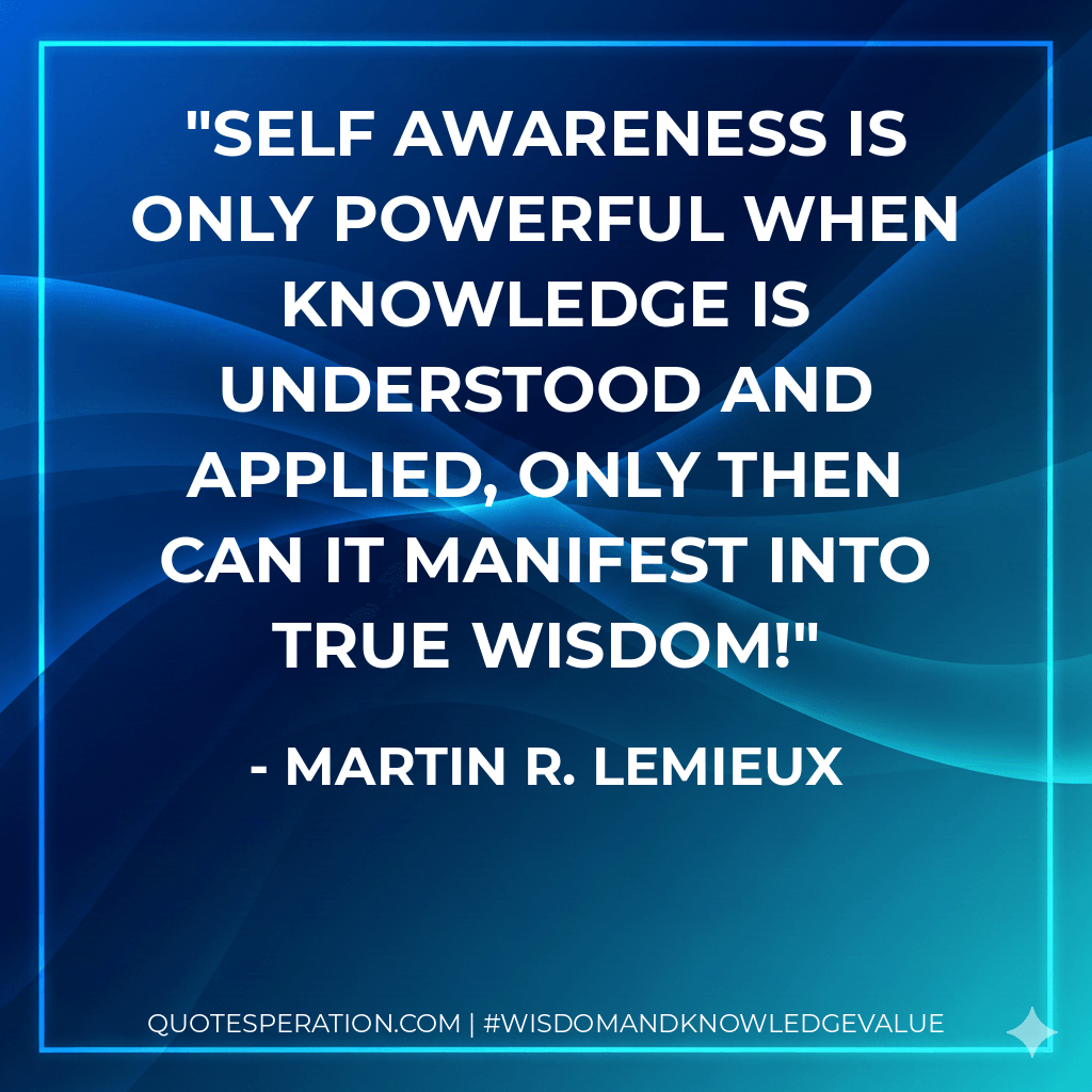 Self awareness is only powerful when knowledge is understood and applied, only then can it manifest into true wisdom! - Martin R. Lemieux