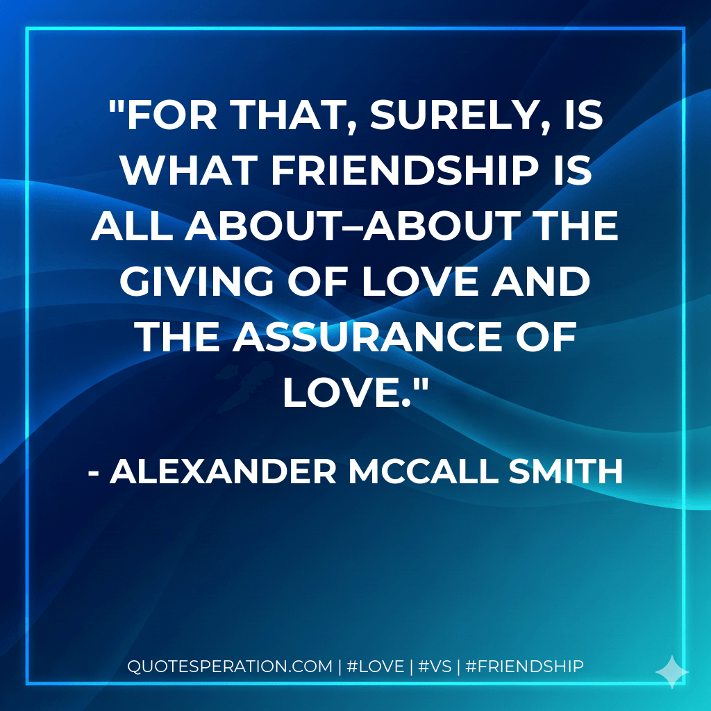 For that, surely, is what friendship is all about–about the giving of love and the assurance of love. - Alexander McCall Smith
