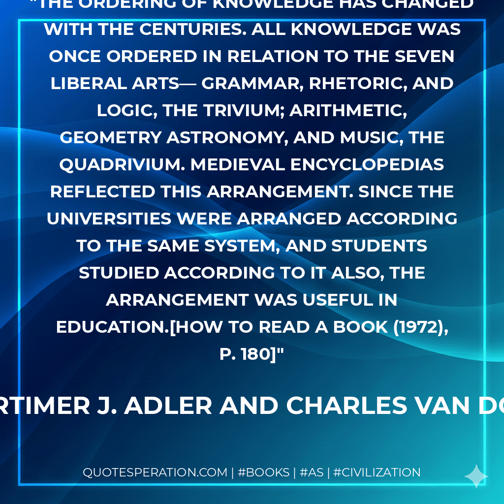The ordering of knowledge has changed with the centuries. All knowledge was once ordered in relation to the seven liberal arts— grammar, rhetoric, and logic, the trivium; arithmetic, geometry astronomy, and music, the quadrivium. Medieval encyclopedias reflected this arrangement. Since the universities were arranged according to the same system, and students studied according to it also, the arrangement was useful in education.How to Read a Book (1972), P. 180 - Mortimer J. Adler and Charles Van Doren