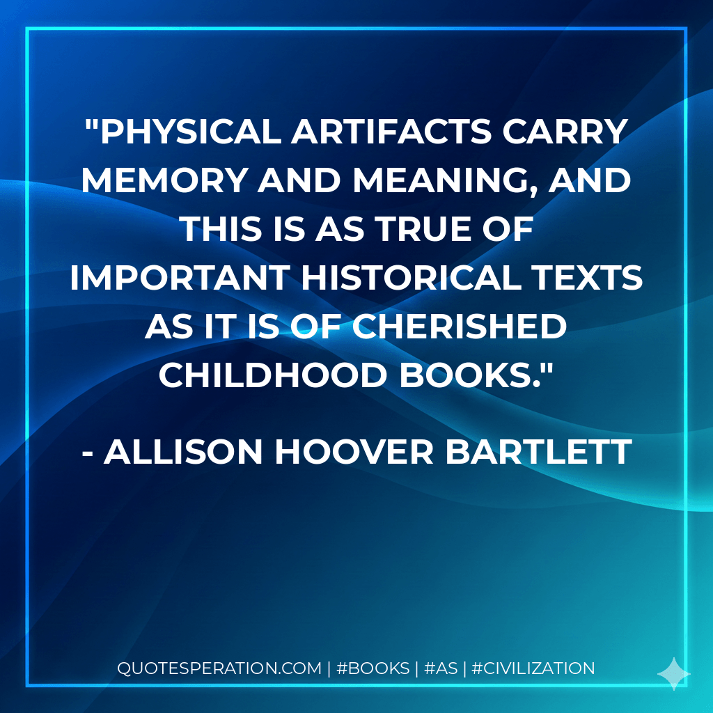 Physical artifacts carry memory and meaning, and this is as true of important historical texts as it is of cherished childhood books. - Allison Hoover Bartlett