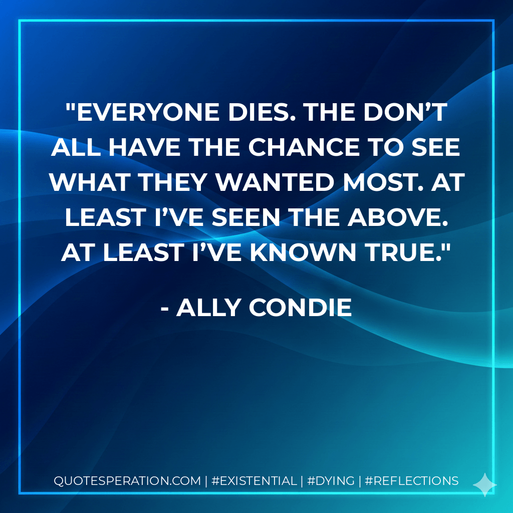 Everyone dies. The don’t all have the chance to see what they wanted most. At least I’ve seen the Above. At least I’ve known True. - Ally Condie