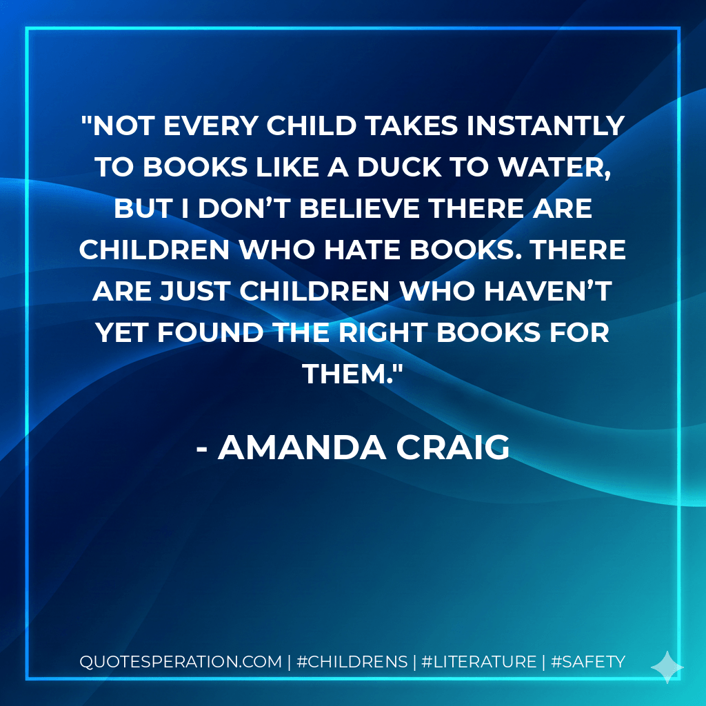 Not every child takes instantly to books like a duck to water, but I don’t believe there are children who hate books. There are just children who haven’t yet found the right books for them. - Amanda Craig