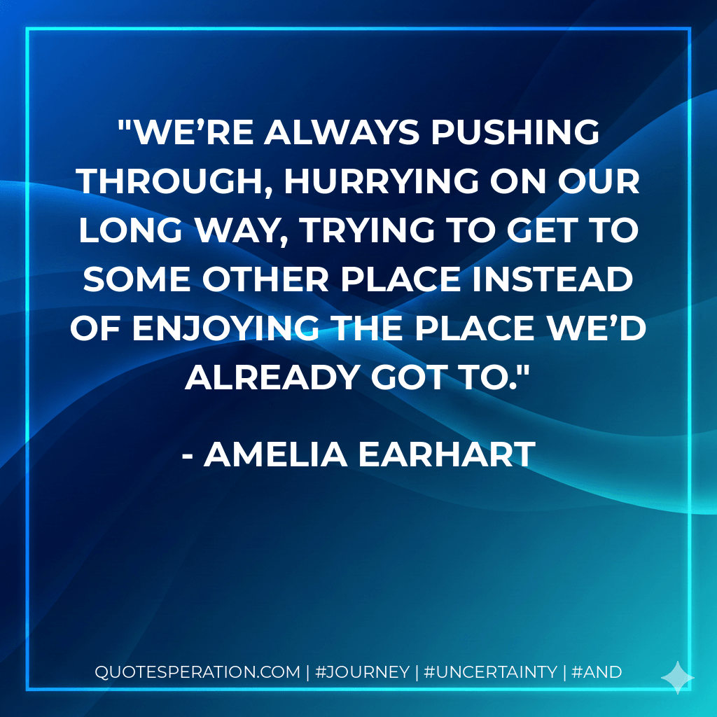 We’re always pushing through, hurrying on our long way, trying to get to some other place instead of enjoying the place we’d already got to. - Amelia Earhart
