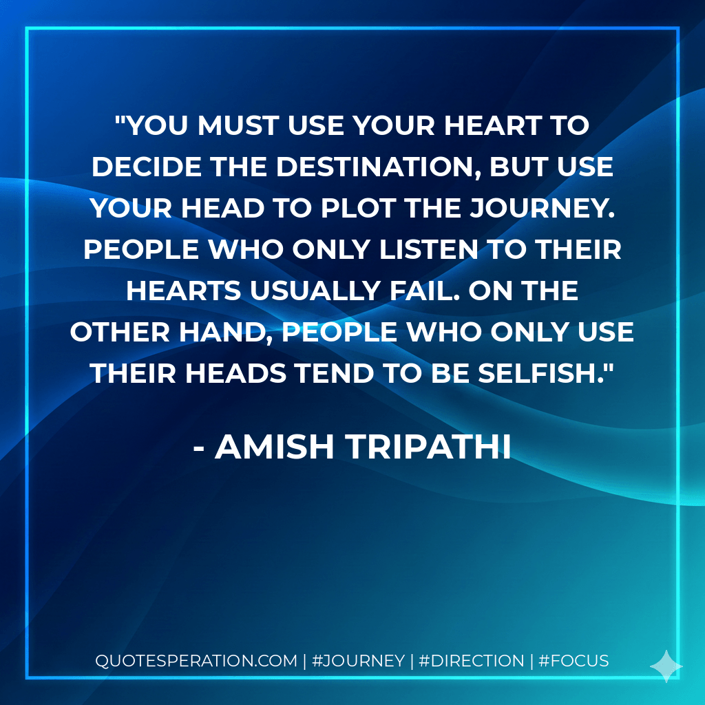 You must use your heart to decide the destination, but use your head to plot the journey. People who only listen to their hearts usually fail. On the other hand, people who only use their heads tend to be selfish. - Amish Tripathi