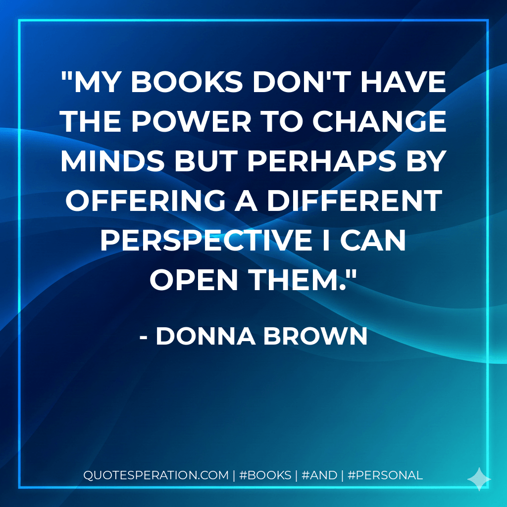 My books don't have the power to change minds but perhaps by offering a different perspective I can open them. - Donna Brown